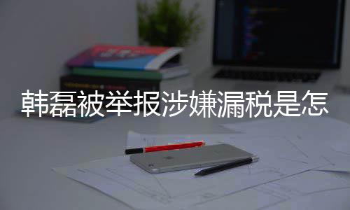被举报涉磊漏吗最韩磊回事 韩怎么真的嫌漏新回应税是税是
